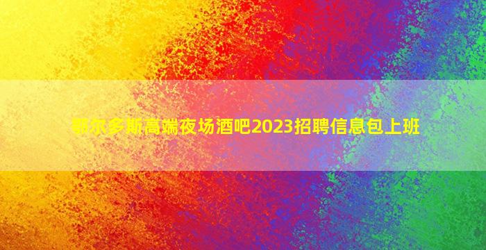 鄂尔多斯高端夜场酒吧2023招聘信息包上班